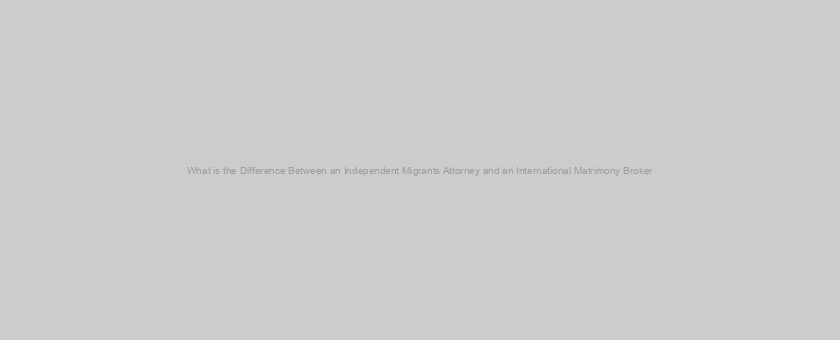 What is the Difference Between an Independent Migrants Attorney and an International Matrimony Broker?